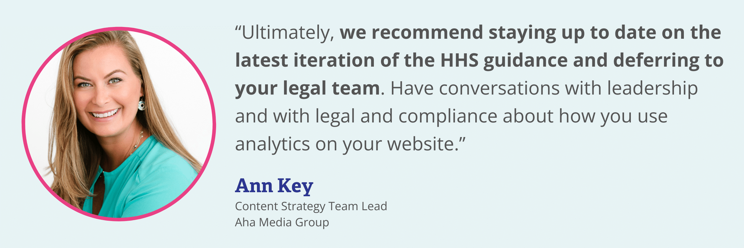 Quote from Ann Key, Content Strategy Team Lead at Aha Media Group" “Ultimately, we recommend staying up to date on the latest iteration of the HHS guidance and deferring to your legal team. Have conversations with leadership and with legal and compliance about how you use analytics on your website.”